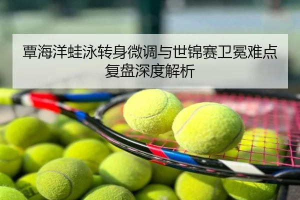 覃海洋蛙泳转身微调与世锦赛卫冕难点复盘深度解析