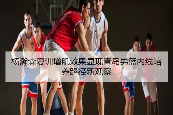 杨瀚森夏训增肌效果显现青岛男篮内线培养路径新观察